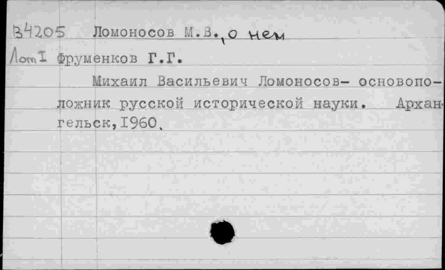 ﻿1^205	Ломоносов М.В. о че-лл
ДопД Фруменков Г.Г.
Михаил Васильевич Ломоносов- основоположник русской исторической науки. Архангельск, 1960,